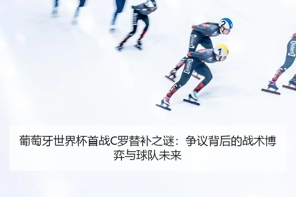 葡萄牙世界杯首战C罗替补之谜：争议背后的战术博弈与球队未来