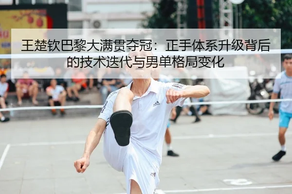 王楚钦巴黎大满贯夺冠：正手体系升级背后的技术迭代与男单格局变化